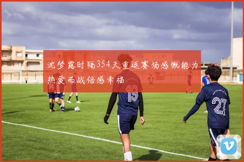 沈梦露时隔354天重返赛场感慨能为热爱而战倍感幸福