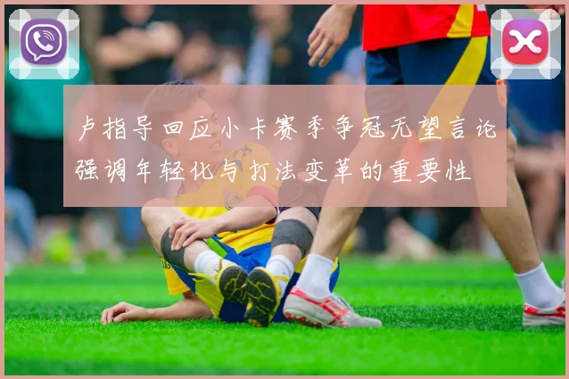 卢指导回应小卡赛季争冠无望言论强调年轻化与打法变革的重要性