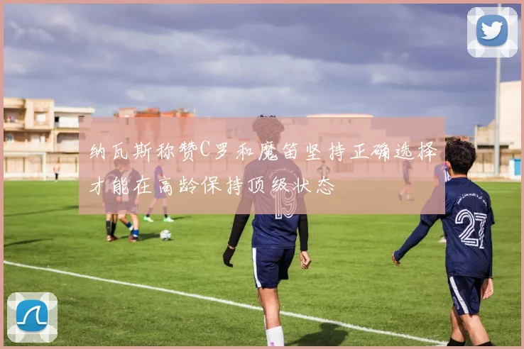 纳瓦斯称赞C罗和魔笛坚持正确选择才能在高龄保持顶级状态