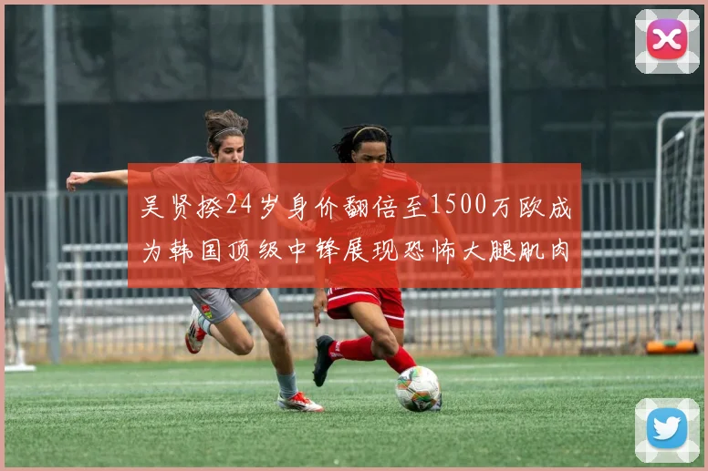 吴贤揆24岁身价翻倍至1500万欧成为韩国顶级中锋展现恐怖大腿肌肉