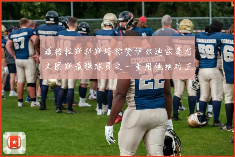 道格拉斯科斯塔称赞伊尔迪兹是尤文图斯最强球员之一重用他绝对正确