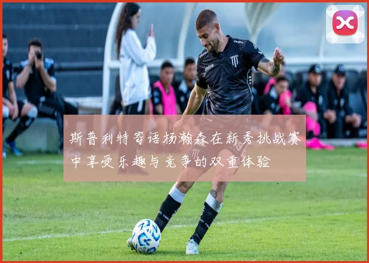 斯普利特寄语杨瀚森在新秀挑战赛中享受乐趣与竞争的双重体验
