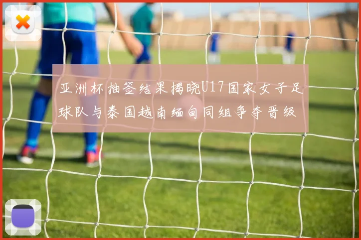 亚洲杯抽签结果揭晓U17国家女子足球队与泰国越南缅甸同组争夺晋级资格