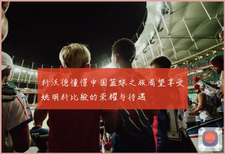 科沃德憧憬中国篮球之旅渴望享受姚明科比般的荣耀与待遇
