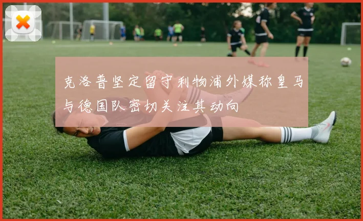 克洛普坚定留守利物浦外媒称皇马与德国队密切关注其动向