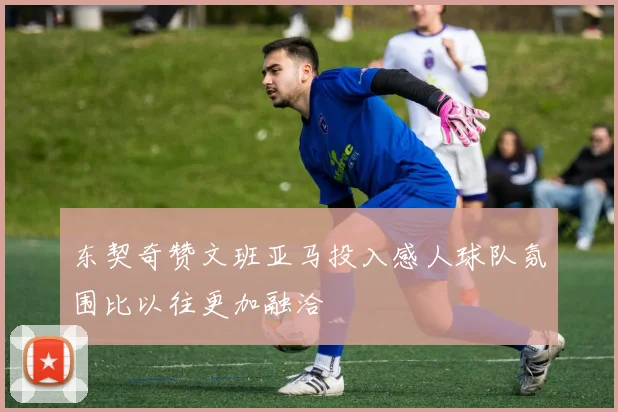东契奇赞文班亚马投入感人球队氛围比以往更加融洽