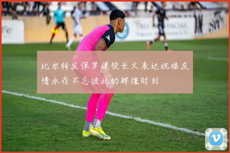 比尔转发保罗退役长文表达祝福友情永存不忘彼此的辉煌时刻