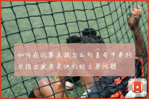 如何在比赛末段打乱约基奇节奏科尔指出疲劳是他们的主要问题