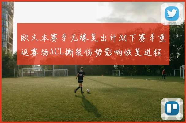 欧文本赛季无缘复出计划下赛季重返赛场ACL撕裂伤势影响恢复进程
