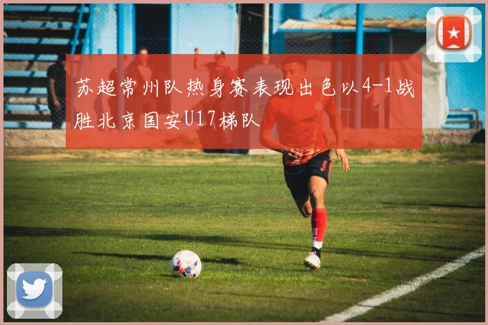 苏超常州队热身赛表现出色以4-1战胜北京国安U17梯队