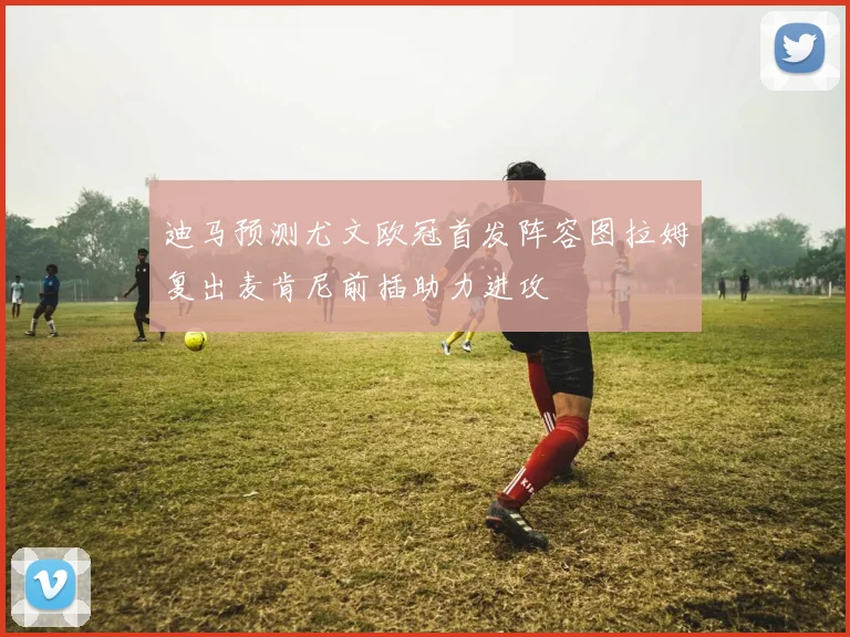 迪马预测尤文欧冠首发阵容图拉姆复出麦肯尼前插助力进攻