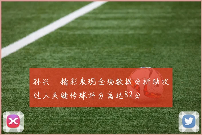 孙兴慜精彩表现全场数据分析助攻过人关键传球评分高达82分