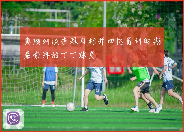 奥赖利谈夺冠目标并回忆青训时期最崇拜的丁丁球员