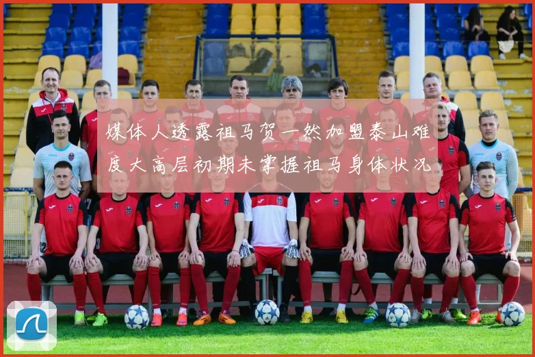 媒体人透露祖马贺一然加盟泰山难度大高层初期未掌握祖马身体状况