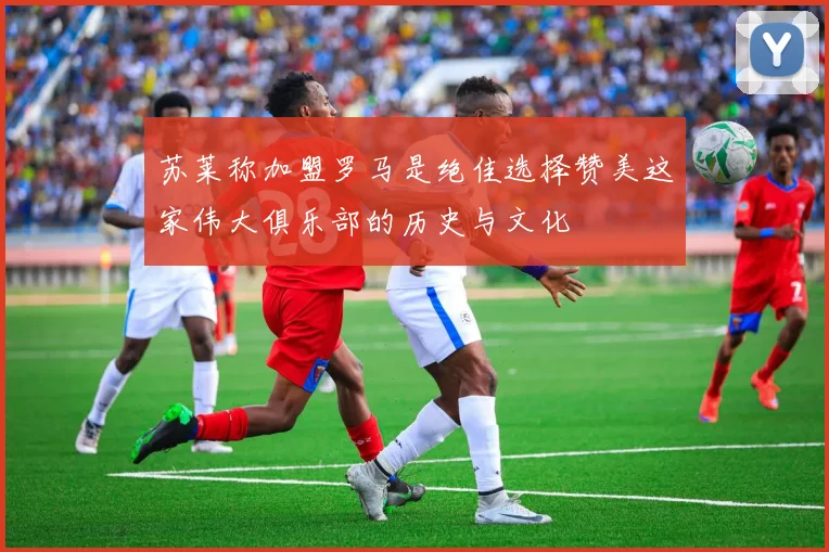 苏莱称加盟罗马是绝佳选择赞美这家伟大俱乐部的历史与文化