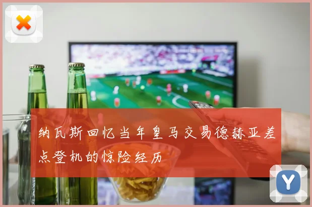 纳瓦斯回忆当年皇马交易德赫亚差点登机的惊险经历