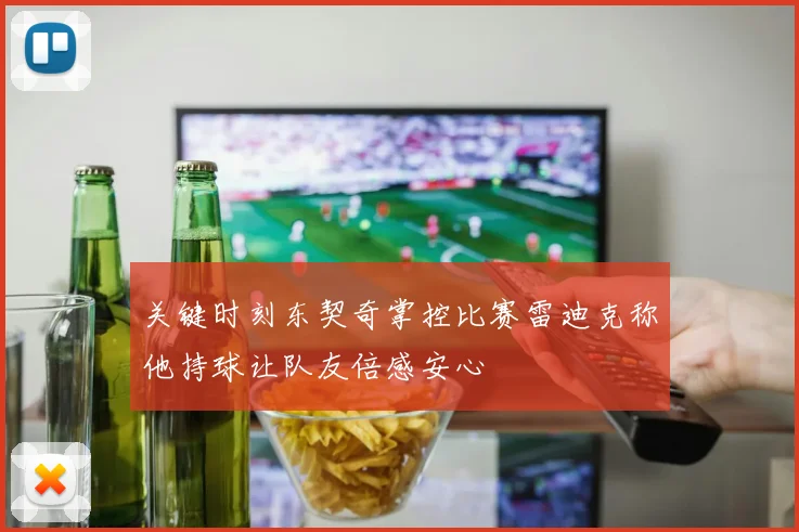 关键时刻东契奇掌控比赛雷迪克称他持球让队友倍感安心