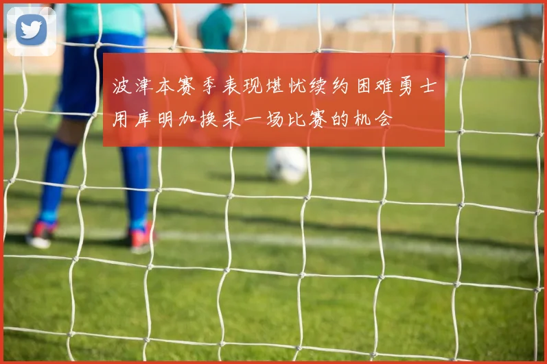 波津本赛季表现堪忧续约困难勇士用库明加换来一场比赛的机会