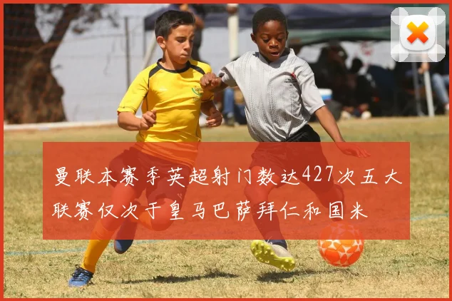 曼联本赛季英超射门数达427次五大联赛仅次于皇马巴萨拜仁和国米