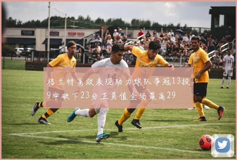 格兰特高效表现助力球队争冠13投9中砍下23分正负值全场最高29