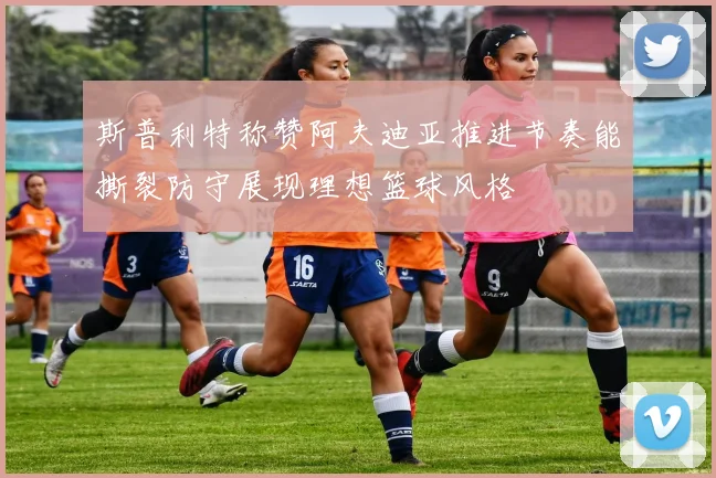 斯普利特称赞阿夫迪亚推进节奏能撕裂防守展现理想篮球风格