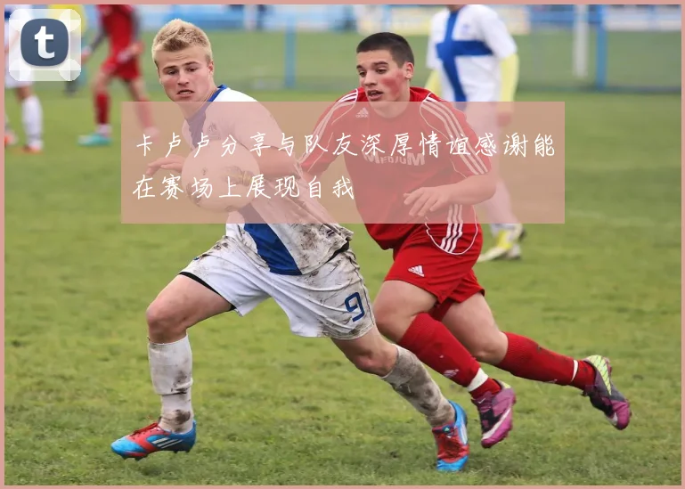 卡卢卢分享与队友深厚情谊感谢能在赛场上展现自我